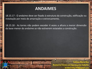 ANDAIMES
18.15.17 - O andaime deve ser fixado á estrutura da construção, edificação ou
instalação por meio de amarração e estroncamento.
18.15.18 - As torres não podem exceder 4 vezes a altura a menor dimensão
da base menor do andaime se não estiverem estaiados a construção.
 