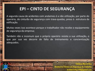 EPI – CINTO DE SEGURANÇA
A segunda causa de acidentes com andaimes é a não utilização, por parte do
operário, do cinturão de segurança com trava-quedas, preso à estrutura da
edificação.
Muitas vezes isso acontece porque o trabalhador não recebe o equipamento
de segurança da empresa;
Também não e incomum que o próprio operário resista a sua utilização, o
que por sua vez decorre de falta de treinamento e concientização
adequados.
 