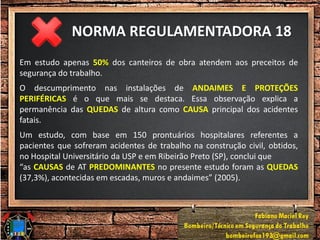 NORMA REGULAMENTADORA 18
Em estudo apenas 50% dos canteiros de obra atendem aos preceitos de
segurança do trabalho.
O descumprimento nas instalações de ANDAIMES E PROTEÇÕES
PERIFÉRICAS é o que mais se destaca. Essa observação explica a
permanência das QUEDAS de altura como CAUSA principal dos acidentes
fatais.
Um estudo, com base em 150 prontuários hospitalares referentes a
pacientes que sofreram acidentes de trabalho na construção civil, obtidos,
no Hospital Universitário da USP e em Ribeirão Preto (SP), conclui que
“as CAUSAS de AT PREDOMINANTES no presente estudo foram as QUEDAS
(37,3%), acontecidas em escadas, muros e andaimes” (2005).
 