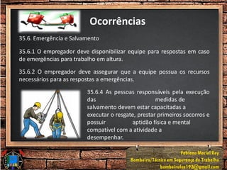 Ocorrências
35.6. Emergência e Salvamento
35.6.1 O empregador deve disponibilizar equipe para respostas em caso
de emergências para trabalho em altura.
35.6.2 O empregador deve assegurar que a equipe possua os recursos
necessários para as respostas a emergências.
35.6.4 As pessoas responsáveis pela execução
das medidas de
salvamento devem estar capacitadas a
executar o resgate, prestar primeiros socorros e
possuir aptidão física e mental
compatível com a atividade a
desempenhar.
 