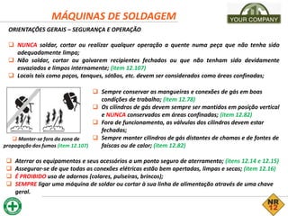 MÁQUINAS DE SOLDAGEM
ORIENTAÇÕES GERAIS – SEGURANÇA E OPERAÇÃO
 NUNCA soldar, cortar ou realizar qualquer operação a quente numa peça que não tenha sido
adequadamente limpa;
 Não soldar, cortar ou goivarem recipientes fechados ou que não tenham sido devidamente
esvaziados e limpos internamente; (item 12.107)
 Locais tais como poços, tanques, sótãos, etc. devem ser considerados como áreas confinadas;
 Manter-se fora da zona de
propagação dos fumos (item 12.107)
 Sempre conservar as mangueiras e conexões de gás em boas
condições de trabalho; (item 12.78)
 Os cilindros de gás devem sempre ser mantidos em posição vertical
e NUNCA conservados em áreas confinadas; (item 12.82)
 Fora de funcionamento, as válvulas dos cilindros devem estar
fechadas;
 Sempre manter cilindros de gás distantes de chamas e de fontes de
faíscas ou de calor; (item 12.82)
 Aterrar os equipamentos e seus acessórios a um ponto seguro de aterramento; (itens 12.14 e 12.15)
 Assegurar-se de que todas as conexões elétricas estão bem apertadas, limpas e secas; (item 12.16)
 É PROIBIDO uso de adornos (colares, pulseiras, brincos);
 SEMPRE ligar uma máquina de soldar ou cortar à sua linha de alimentação através de uma chave
geral.
 