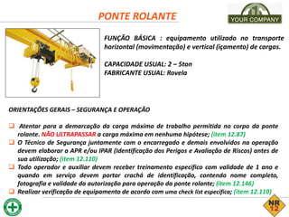 PONTE ROLANTE
FUNÇÃO BÁSICA : equipamento utilizado no transporte
horizontal (movimentação) e vertical (içamento) de cargas.
CAPACIDADE USUAL: 2 – 5ton
FABRICANTE USUAL: Rovela
ORIENTAÇÕES GERAIS – SEGURANÇA E OPERAÇÃO
 Atentar para a demarcação da carga máxima de trabalho permitida no corpo da ponte
rolante. NÃO ULTRAPASSAR a carga máxima em nenhuma hipótese; (item 12.87)
 O Técnico de Segurança juntamente com o encarregado e demais envolvidos na operação
devem elaborar a APR e/ou IPAR (Identificação dos Perigos e Avaliação de Riscos) antes de
sua utilização; (item 12.110)
 Todo operador e auxiliar devem receber treinamento específico com validade de 1 ano e
quando em serviço devem portar crachá de identificação, contendo nome completo,
fotografia e validade da autorização para operação da ponte rolante; (item 12.146)
 Realizar verificação de equipamento de acordo com uma check list específica; (item 12.110)
 
