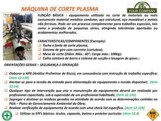 MÁQUINA DE CORTE PLASMA
FUNÇÃO BÁSICA : equipamento utilizado no corte de materiais ou mais
comumente material metálico condutor, aço estrutural, aço inoxidável e metais
não ferrosos. Pode ser um processo complementar para trabalhos especiais, tais
como a produção de pequenas séries, atingindo tolerâncias apertadas ou
acabamentos melhorados.
CARACTERÍSTICAS/COMPONENTES (Exemplo):
 Tocha e fonte de corte plasma;
 Sistema de giro com corrente (cortubox);
 Mesa de corte (Diâm. Máx.: 60”; Carga máx.: 100kg);
 Calha coletora de borra e sistema de sucção e lavagem de gases ;
ORIENTAÇÕES GERAIS – SEGURANÇA E OPERAÇÃO
 Elaborar a APR (Análise Preliminar de Risco), em consonância com instrução de trabalho específica;
(item 12.110)
 Atentar-se para a tensão de entrada para alimentação do equipamento x tensão disponível; (item
12.14)
 Qualquer tipo de intervenção que vise a manutenção do equipamento deverá ser realizada por
profissional capacitado, sob a supervisão de um profissional habilitado; (item 12.135)
 Segregar e destinar os resíduos gerados na atividade de acordo com as determinações contidas no
PGA – Plano de Gerenciamento Ambiental da Obra;
 Realizar verificação de equipamento de acordo com uma check list específica. (item 12.110)
 Utilizar os EPI’s básicos: óculos, capacete, botina e protetor auricular. (item 12.4)
 