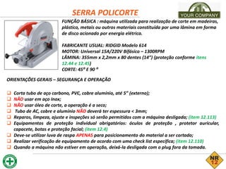 SERRA POLICORTE
FUNÇÃO BÁSICA : máquina utilizada para realização de corte em madeiras,
plástico, metais ou outros materiais constituída por uma lâmina em forma
de disco acionado por energia elétrica.
FABRICANTE USUAL: RIDGID Modelo 614
MOTOR: Universal 15A/220V Bifásico – 1300RPM
LÂMINA: 355mm x 2,2mm x 80 dentes (14”) (proteção conforme itens
12.44 e 12.45)
CORTE: 45⁰ E 90 ⁰
ORIENTAÇÕES GERAIS – SEGURANÇA E OPERAÇÃO
 Corta tubo de aço carbono, PVC, cobre alumínio, até 5” (externo);
 NÃO usar em aço Inox;
 NÃO usar óleo de corte, a operação é a seco;
 Tubo de AC, cobre e alumínio NÃO deverá ter espessura < 3mm;
 Reparos, limpeza, ajuste e inspeções só serão permitidos com a máquina desligada; (item 12.113)
 Equipamentos de proteção individual obrigatórios: óculos de proteção , protetor auricular,
capacete, botas e proteção facial; (item 12.4)
 Deve-se utilizar luva de raspa APENAS para posicionamento do material a ser cortado;
 Realizar verificação de equipamento de acordo com uma check list específica; (item 12.110)
 Quando a máquina não estiver em operação, deixá-la desligada com o plug fora da tomada.
 