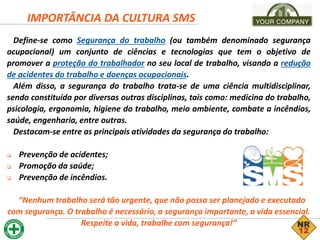Define-se como Segurança do trabalho (ou também denominado segurança
ocupacional) um conjunto de ciências e tecnologias que tem o objetivo de
promover a proteção do trabalhador no seu local de trabalho, visando a redução
de acidentes do trabalho e doenças ocupacionais.
Além disso, a segurança do trabalho trata-se de uma ciência multidisciplinar,
sendo constituída por diversas outras disciplinas, tais como: medicina do trabalho,
psicologia, ergonomia, higiene do trabalho, meio ambiente, combate a incêndios,
saúde, engenharia, entre outras.
Destacam-se entre as principais atividades da segurança do trabalho:
 Prevenção de acidentes;
 Promoção da saúde;
 Prevenção de incêndios.
“Nenhum trabalho será tão urgente, que não possa ser planejado e executado
com segurança. O trabalho é necessário, a segurança importante, a vida essencial.
Respeite a vida, trabalhe com segurança!”
IMPORTÂNCIA DA CULTURA SMS
 