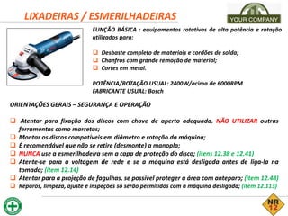 LIXADEIRAS / ESMERILHADEIRAS
FUNÇÃO BÁSICA : equipamentos rotativos de alta potência e rotação
utilizados para:
 Desbaste completo de materiais e cordões de solda;
 Chanfros com grande remoção de material;
 Cortes em metal.
POTÊNCIA/ROTAÇÃO USUAL: 2400W/acima de 6000RPM
FABRICANTE USUAL: Bosch
ORIENTAÇÕES GERAIS – SEGURANÇA E OPERAÇÃO
 Atentar para fixação dos discos com chave de aperto adequada. NÃO UTILIZAR outras
ferramentas como marretas;
 Montar os discos compatíveis em diâmetro e rotação da máquina;
 É recomendável que não se retire (desmonte) a manopla;
 NUNCA use a esmerilhadeira sem a capa de proteção do disco; (itens 12.38 e 12.41)
 Atente-se para a voltagem de rede e se a máquina está desligada antes de liga-la na
tomada; (item 12.14)
 Atentar para a projeção de fagulhas, se possível proteger a área com anteparo; (item 12.48)
 Reparos, limpeza, ajuste e inspeções só serão permitidos com a máquina desligada; (item 12.113)
 