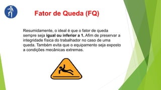 Resumidamente, o ideal é que o fator de queda
sempre seja igual ou inferior a 1. Afim de preservar a
integridade física do trabalhador no caso de uma
queda. Também evita que o equipamento seja exposto
a condições mecânicas extremas.
Fator de Queda (FQ)
 