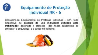 Equipamento de Proteção
Individual NR - 6
Considera-se Equipamento de Proteção Individual – EPI, todo
dispositivo ou produto de uso individual utilizado pelo
trabalhador, destinado à proteção dos riscos suscetíveis de
ameaçar a segurança e a saúde no trabalho.
 