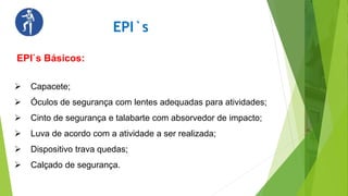EPI`s
EPI`s Básicos:
 Capacete;
 Óculos de segurança com lentes adequadas para atividades;
 Cinto de segurança e talabarte com absorvedor de impacto;
 Luva de acordo com a atividade a ser realizada;
 Dispositivo trava quedas;
 Calçado de segurança.
 