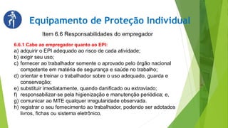 Equipamento de Proteção Individual
Item 6.6 Responsabilidades do empregador
6.6.1 Cabe ao empregador quanto ao EPI:
a) adquirir o EPI adequado ao risco de cada atividade;
b) exigir seu uso;
c) fornecer ao trabalhador somente o aprovado pelo órgão nacional
competente em matéria de segurança e saúde no trabalho;
d) orientar e treinar o trabalhador sobre o uso adequado, guarda e
conservação;
e) substituir imediatamente, quando danificado ou extraviado;
f) responsabilizar-se pela higienização e manutenção periódica; e,
g) comunicar ao MTE qualquer irregularidade observada.
h) registrar o seu fornecimento ao trabalhador, podendo ser adotados
livros, fichas ou sistema eletrônico.
 