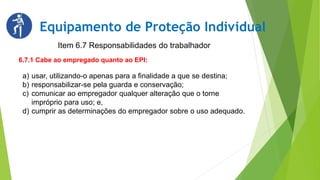 Item 6.7 Responsabilidades do trabalhador
Equipamento de Proteção Individual
6.7.1 Cabe ao empregado quanto ao EPI:
a) usar, utilizando-o apenas para a finalidade a que se destina;
b) responsabilizar-se pela guarda e conservação;
c) comunicar ao empregador qualquer alteração que o torne
impróprio para uso; e,
d) cumprir as determinações do empregador sobre o uso adequado.
 