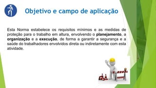 Objetivo e campo de aplicação
Esta Norma estabelece os requisitos mínimos e as medidas de
proteção para o trabalho em altura, envolvendo o planejamento, a
organização e a execução, de forma a garantir a segurança e a
saúde do trabalhadores envolvidos direta ou indiretamente com esta
atividade.
 