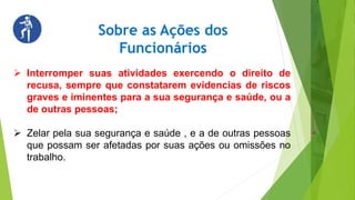 Sobre as Ações dos
Funcionários
 Interromper suas atividades exercendo o direito de
recusa, sempre que constatarem evidencias de riscos
graves e iminentes para a sua segurança e saúde, ou a
de outras pessoas;
 Zelar pela sua segurança e saúde , e a de outras pessoas
que possam ser afetadas por suas ações ou omissões no
trabalho.
 