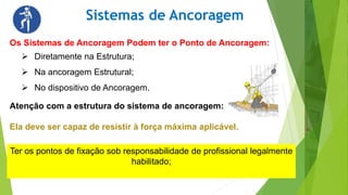 Sistemas de Ancoragem
Os Sistemas de Ancoragem Podem ter o Ponto de Ancoragem:
 Diretamente na Estrutura;
 Na ancoragem Estrutural;
 No dispositivo de Ancoragem.
Atenção com a estrutura do sistema de ancoragem:
Ela deve ser capaz de resistir à força máxima aplicável.
Ter os pontos de fixação sob responsabilidade de profissional legalmente
habilitado;
 
