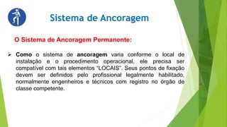 Sistema de Ancoragem
O Sistema de Ancoragem Permanente:
 Como o sistema de ancoragem varia conforme o local de
instalação e o procedimento operacional, ele precisa ser
compatível com tais elementos “LOCAIS”. Seus pontos de fixação
devem ser definidos pelo profissional legalmente habilitado,
normalmente engenheiros e técnicos com registro no órgão de
classe competente.
 