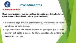 Procedimentos
Controle Médico
Cabe ao empregador avaliar o estado de saúde dos trabalhadores
que exercem atividades em altura, garantindo que:
 A avaliação seja efetuada periodicamente, considerando os riscos
envolvidos em cada situação.
 Seja realizado exame médico voltando as patologias que poderão
originar mal súbito e queda de altura, considerando também os
fatores psicossociais.
 