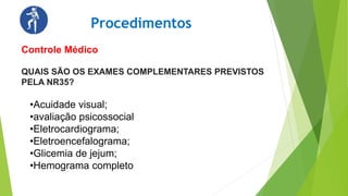 QUAIS SÃO OS EXAMES COMPLEMENTARES PREVISTOS
PELA NR35?
Procedimentos
Controle Médico
•Acuidade visual;
•avaliação psicossocial
•Eletrocardiograma;
•Eletroencefalograma;
•Glicemia de jejum;
•Hemograma completo
 
