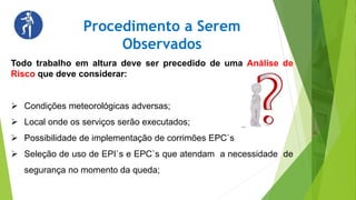 Procedimento a Serem
Observados
Todo trabalho em altura deve ser precedido de uma Análise de
Risco que deve considerar:
 Condições meteorológicas adversas;
 Local onde os serviços serão executados;
 Possibilidade de implementação de corrimões EPC`s
 Seleção de uso de EPI`s e EPC`s que atendam a necessidade de
segurança no momento da queda;
 