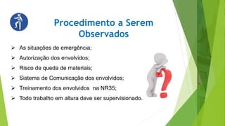Procedimento a Serem
Observados
 As situações de emergência;
 Autorização dos envolvidos;
 Risco de queda de materiais;
 Sistema de Comunicação dos envolvidos;
 Treinamento dos envolvidos na NR35;
 Todo trabalho em altura deve ser supervisionado.
 
