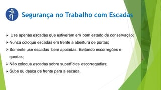 Segurança no Trabalho com Escadas
 Use apenas escadas que estiverem em bom estado de conservação;
Nunca coloque escadas em frente a abertura de portas;
Somente use escadas bem apoiadas. Evitando escorregões e
quedas;
Não coloque escadas sobre superfícies escorregadias;
Suba ou desça de frente para a escada.
 