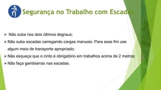 Segurança no Trabalho com Escadas
 Não suba nos dois últimos degraus;
Não suba escadas carregando cargas manuais. Para esse fim use
algum meio de transporte apropriado;
Não esqueça que o cinto é obrigatório em trabalhos acima de 2 metros;
Não faça gambiarras nas escadas.
 