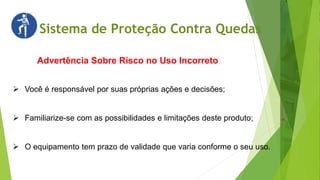 Sistema de Proteção Contra Quedas
Advertência Sobre Risco no Uso Incorreto
 Você é responsável por suas próprias ações e decisões;
 Familiarize-se com as possibilidades e limitações deste produto;
 O equipamento tem prazo de validade que varia conforme o seu uso.
 