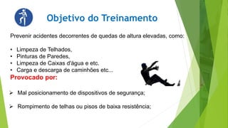 Objetivo do Treinamento
Prevenir acidentes decorrentes de quedas de altura elevadas, como:
• Limpeza de Telhados,
• Pinturas de Paredes,
• Limpeza de Caixas d'água e etc.
• Carga e descarga de caminhões etc...
Provocado por:
 Mal posicionamento de dispositivos de segurança;
 Rompimento de telhas ou pisos de baixa resistência;
 