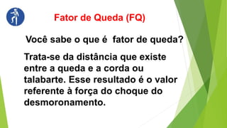 Fator de Queda (FQ)
Você sabe o que é fator de queda?
Trata-se da distância que existe
entre a queda e a corda ou
talabarte. Esse resultado é o valor
referente à força do choque do
desmoronamento.
 