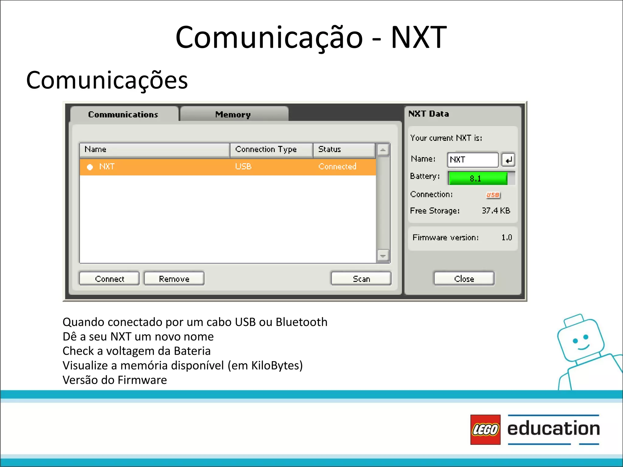 Comunicação - NXT
Comunicações

Quando conectado por um cabo USB ou Bluetooth
Dê a seu NXT um novo nome
Check a voltagem da Bateria
Visualize a memória disponível (em KiloBytes)
Versão do Firmware

 