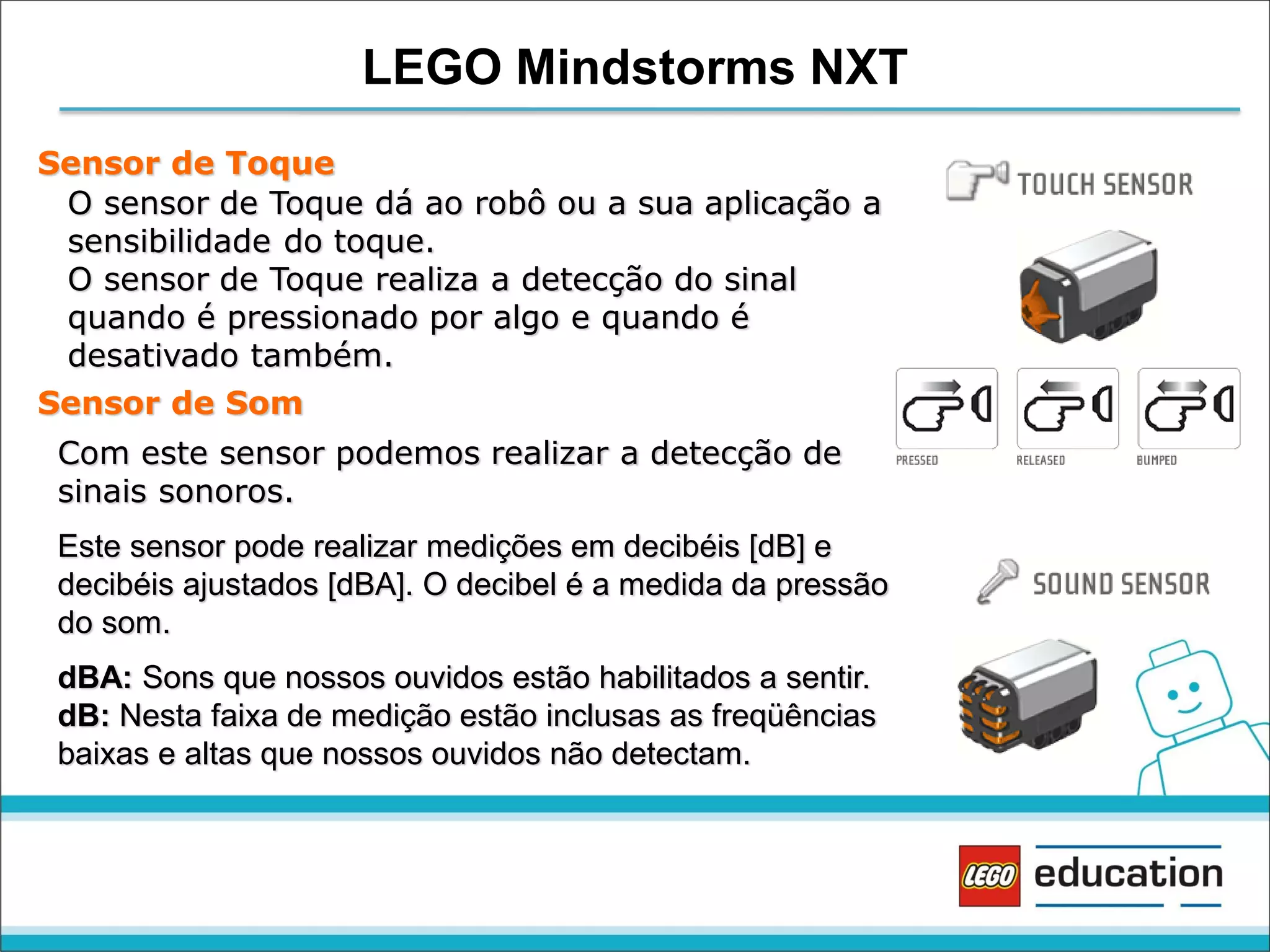 LEGO Mindstorms NXT
Sensor de Toque
O sensor de Toque dá ao robô ou a sua aplicação a
sensibilidade do toque.
O sensor de Toque realiza a detecção do sinal
quando é pressionado por algo e quando é
desativado também.
Sensor de Som

Com este sensor podemos realizar a detecção de
sinais sonoros.
Este sensor pode realizar medições em decibéis [dB] e
decibéis ajustados [dBA]. O decibel é a medida da pressão
do som.
dBA: Sons que nossos ouvidos estão habilitados a sentir.
dB: Nesta faixa de medição estão inclusas as freqüências
baixas e altas que nossos ouvidos não detectam.

 