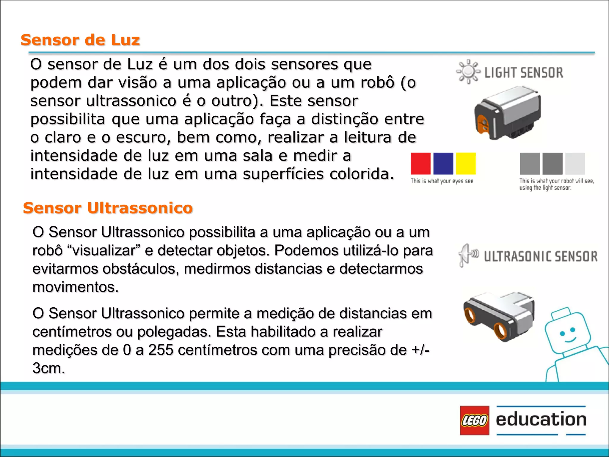 Sensor de Luz
O sensor de Luz é um dos dois sensores que
podem dar visão a uma aplicação ou a um robô (o
sensor ultrassonico é o outro). Este sensor
possibilita que uma aplicação faça a distinção entre
o claro e o escuro, bem como, realizar a leitura de
intensidade de luz em uma sala e medir a
intensidade de luz em uma superfícies colorida.
Sensor Ultrassonico
O Sensor Ultrassonico possibilita a uma aplicação ou a um
robô “visualizar” e detectar objetos. Podemos utilizá-lo para
evitarmos obstáculos, medirmos distancias e detectarmos
movimentos.
O Sensor Ultrassonico permite a medição de distancias em
centímetros ou polegadas. Esta habilitado a realizar
medições de 0 a 255 centímetros com uma precisão de +/3cm.

 
