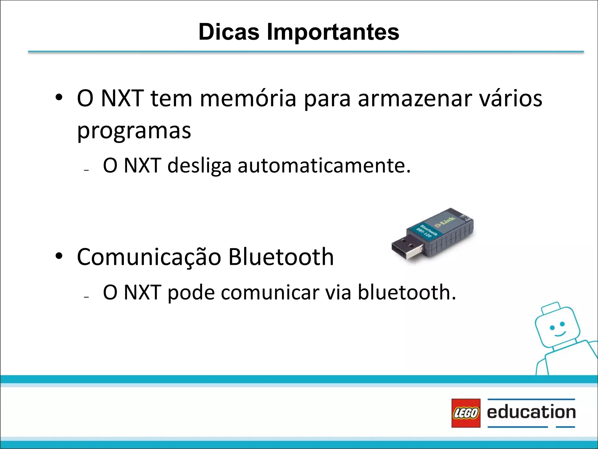 Dicas Importantes

• O NXT tem memória para armazenar vários
programas
–

O NXT desliga automaticamente.

• Comunicação Bluetooth
–

O NXT pode comunicar via bluetooth.

 