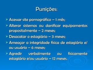 Punições: Acessar site pornográfico – 1 mês; Alterar sistemas ou danificar equipamentos propositalmente – 2 meses; Desacatar o estagiário – 3 meses; Ameaçar a integridade física de estagiário e/ou usuário – 6 meses; Agredir verbalmente ou fisicamente estagiário e/ou usuário – 12 meses. 