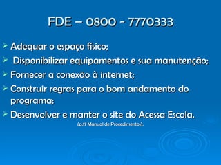 FDE – 0800 - 7770333 Adequar o espaço físico;  Disponibilizar equipamentos e sua manutenção; Fornecer a conexão à internet; Construir regras para o bom andamento do programa; Desenvolver e manter o site do Acessa Escola. (p.17 Manual de Procedimentos). 