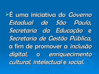 É uma iniciativa do  Governo Estadual de São   Paulo ,  Secretaria da Educação  e  Secretaria de Gestão Pública , a fim de promover a  inclusão digital , o  enriquecimento cultural ,  intelectual  e  social .  