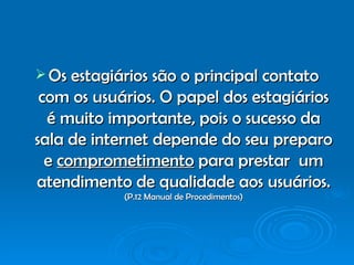 Os estagiários são o principal contato com os usuários. O papel dos estagiários é muito importante, pois o sucesso da sala de internet depende do seu preparo e  comprometimento  para prestar  um atendimento de qualidade aos usuários.  (P.12 Manual de Procedimentos) 