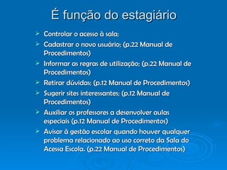 É função do estagiário Controlar o acesso à sala; Cadastrar o novo usuário; (p.22 Manual de Procedimentos) Informar as regras de utilização; (p.22 Manual de Procedimentos) Retirar dúvidas; (p.12 Manual de Procedimentos) Sugerir sites interessantes; (p.12 Manual de Procedimentos) Auxiliar os professores a desenvolver aulas especiais (p.12 Manual de Procedimentos) Avisar à gestão escolar quando houver qualquer problema relacionado ao uso correto da Sala do Acessa Escola. (p.22 Manual de Procedimentos) 