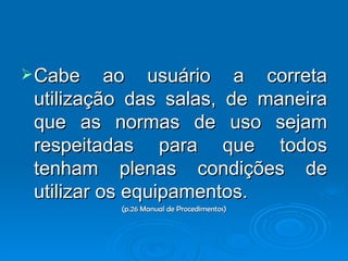 Cabe ao usuário a correta utilização das salas, de maneira que as normas de uso sejam respeitadas para que todos tenham plenas condições de utilizar os equipamentos. (p.26 Manual de Procedimentos) 