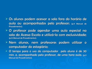 Os alunos podem acessar a sala fora do horário de aula ou acompanhados pelo professor;   (p.11 Manual de Procedimentos). O professor pode agendar uma aula especial na sala do Acessa Escola e utilizá-la com exclusividade;   (p.15 Manual de Procedimentos). Nem alunos, nem professores podem utilizar o computador do estagiário; O tempo para o uso do computador  pelo aluno é de 30 min. e, acompanhado pelo professor, de uma hora aula.   (p.11 Manual de Procedimentos). 