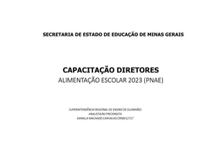CAPACITAÇÃO DIRETORES
ALIMENTAÇÃO ESCOLAR 2023 (PNAE)
SECRETARIA DE ESTADO DE EDUCAÇÃO DE MINAS GERAIS
SUPERINTENDÊNCIA REGIONAL DE ENSINO DE GUANHÃES
ANALISTA/NUTRICIONISTA
KAMILLA MACHADO CARVALHO CRN9/12717
 