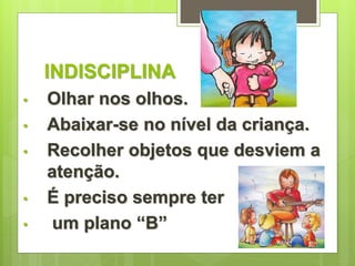 INDISCIPLINA 
• Olhar nos olhos. 
• Abaixar-se no nível da criança. 
• Recolher objetos que desviem a 
atenção. 
• É preciso sempre ter 
• um plano “B” 
 