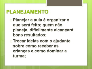 PLANEJAMENTO 
 Planejar a aula é organizar o 
que será feito; quem não 
planeja, dificilmente alcançará 
bons resultados; 
 Trocar ideias com o ajudante 
sobre como receber as 
crianças e como dominar a 
turma; 
 