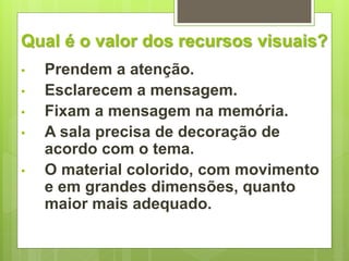 Qual é o valor dos recursos visuais? 
• Prendem a atenção. 
• Esclarecem a mensagem. 
• Fixam a mensagem na memória. 
• A sala precisa de decoração de 
acordo com o tema. 
• O material colorido, com movimento 
e em grandes dimensões, quanto 
maior mais adequado. 
 