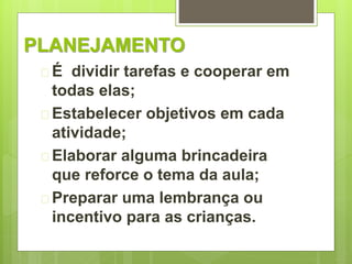 PLANEJAMENTO 
 É dividir tarefas e cooperar em 
todas elas; 
 Estabelecer objetivos em cada 
atividade; 
 Elaborar alguma brincadeira 
que reforce o tema da aula; 
 Preparar uma lembrança ou 
incentivo para as crianças. 
 