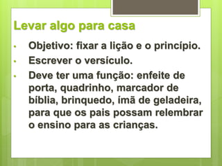 Levar algo para casa 
• Objetivo: fixar a lição e o princípio. 
• Escrever o versículo. 
• Deve ter uma função: enfeite de 
porta, quadrinho, marcador de 
bíblia, brinquedo, ímã de geladeira, 
para que os pais possam relembrar 
o ensino para as crianças. 
 