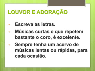 LOUVOR E ADORAÇÃO 
• Escreva as letras. 
• Músicas curtas e que repetem 
bastante o coro, é excelente. 
• Sempre tenha um acervo de 
músicas lentas ou rápidas, para 
cada ocasião. 
 