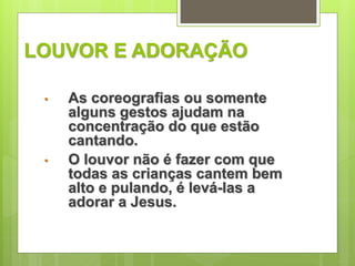 LOUVOR E ADORAÇÃO 
• As coreografias ou somente 
alguns gestos ajudam na 
concentração do que estão 
cantando. 
• O louvor não é fazer com que 
todas as crianças cantem bem 
alto e pulando, é levá-las a 
adorar a Jesus. 
 