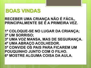 BOAS VINDAS 
RECEBER UMA CRIANÇA NÃO É FÁCIL, 
PRINCIPALMENTE SE É A PRIMEIRA VEZ. 
1º COLOQUE-SE NO LUGAR DA CRIANÇA; 
2º UM SORRISO; 
3º UMA VOZ MANSA, MAS DE SEGURANÇA. 
4º UMA ABRAÇO ACOLHEDOR. 
5º CONVIDE OS PAIS PARA FICAREM UM 
POUQUINHO JUNTO COM O FILHO. 
6º MOSTRE ALGUMA COISA DA AULA. 
 