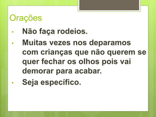 Orações 
• Não faça rodeios. 
• Muitas vezes nos deparamos 
com crianças que não querem se 
quer fechar os olhos pois vai 
demorar para acabar. 
• Seja específico. 
 
