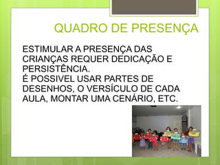 QUADRO DE PRESENÇA 
ESTIMULAR A PRESENÇA DAS 
CRIANÇAS REQUER DEDICAÇÃO E 
PERSISTÊNCIA. 
É POSSIVEL USAR PARTES DE 
DESENHOS, O VERSÍCULO DE CADA 
AULA, MONTAR UMA CENÁRIO, ETC. 
 